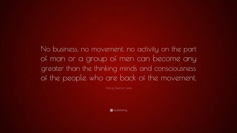 Harvey Spencer Lewis Quote: “No business, no movement, no activity on the part of man or a group of men can become any greater than the thinking minds and consciousness of the people who are back of the movement.”
