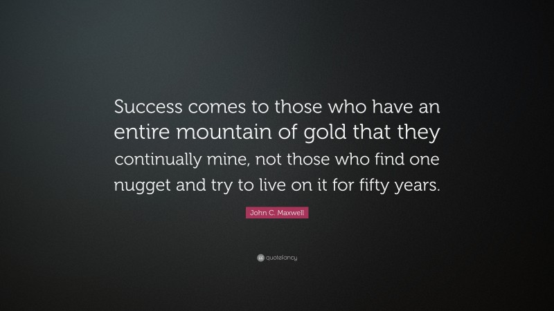 John C. Maxwell Quote: “Success comes to those who have an entire mountain of gold that they continually mine, not those who find one nugget and try to live on it for fifty years.”