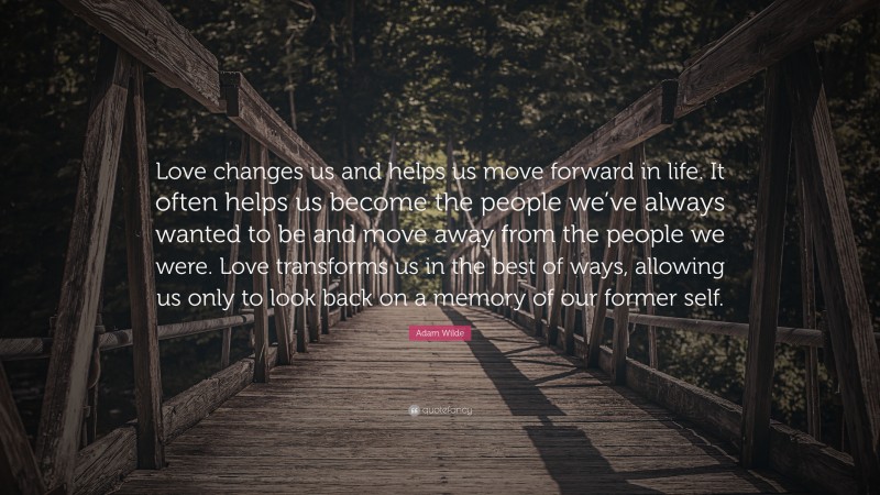 Adam Wilde Quote: “Love changes us and helps us move forward in life. It often helps us become the people we’ve always wanted to be and move away from the people we were. Love transforms us in the best of ways, allowing us only to look back on a memory of our former self.”