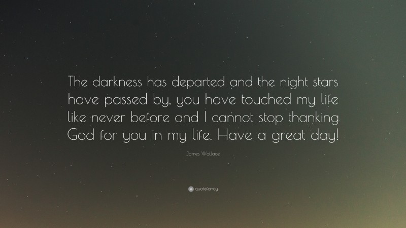 James Wallace Quote: “The darkness has departed and the night stars have passed by, you have touched my life like never before and I cannot stop thanking God for you in my life. Have a great day!”
