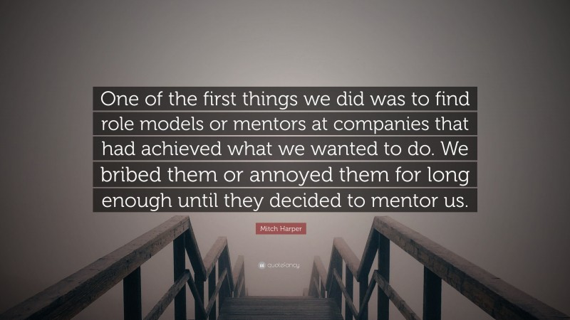 Mitch Harper Quote: “One of the first things we did was to find role models or mentors at companies that had achieved what we wanted to do. We bribed them or annoyed them for long enough until they decided to mentor us.”