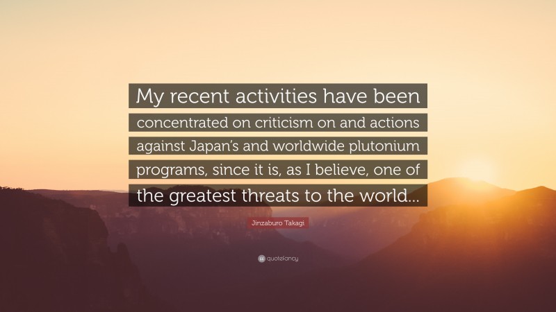 Jinzaburo Takagi Quote: “My recent activities have been concentrated on criticism on and actions against Japan’s and worldwide plutonium programs, since it is, as I believe, one of the greatest threats to the world...”