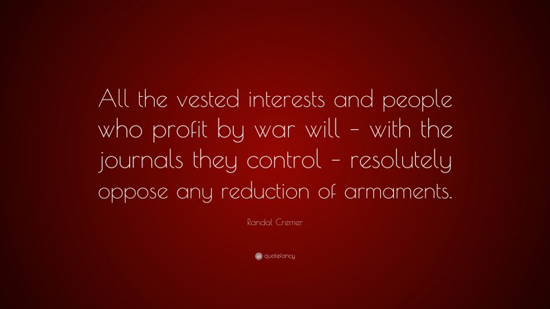 Randal Cremer Quote: “All the vested interests and people who profit by war will – with the journals they control – resolutely oppose any reduction of armaments.”