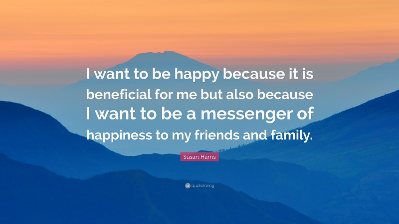 Susan Harris Quote: “I want to be happy because it is beneficial for me but also because I want to be a messenger of happiness to my friends and family.”