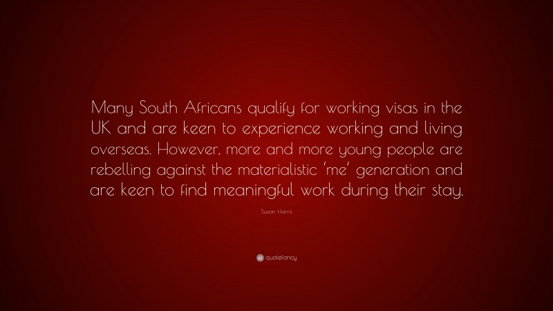 Susan Harris Quote: “Many South Africans qualify for working visas in the UK and are keen to experience working and living overseas. However, more and more young people are rebelling against the materialistic ‘me’ generation and are keen to find meaningful work during their stay.”