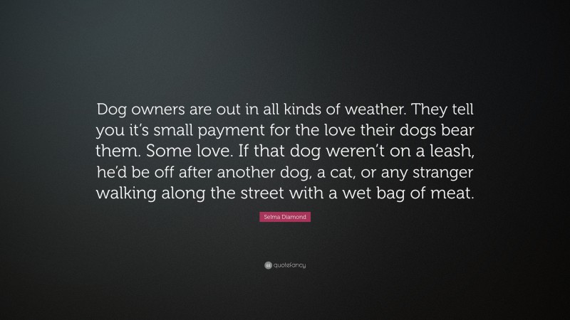 Selma Diamond Quote: “Dog owners are out in all kinds of weather. They tell you it’s small payment for the love their dogs bear them. Some love. If that dog weren’t on a leash, he’d be off after another dog, a cat, or any stranger walking along the street with a wet bag of meat.”