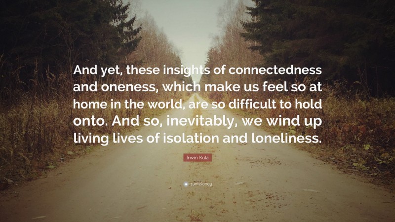 Irwin Kula Quote: “And yet, these insights of connectedness and oneness, which make us feel so at home in the world, are so difficult to hold onto. And so, inevitably, we wind up living lives of isolation and loneliness.”