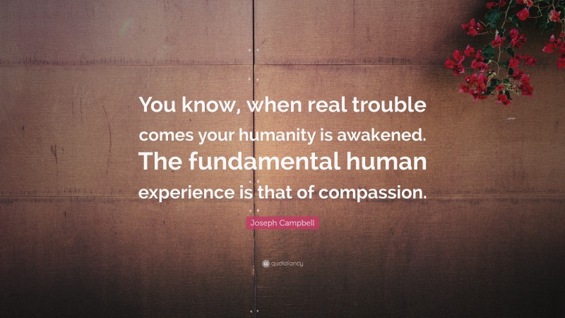 Joseph Campbell Quote: “You know, when real trouble comes your humanity is awakened. The fundamental human experience is that of compassion.”