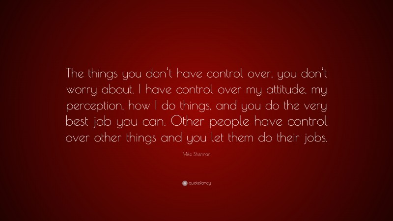 Mike Sherman Quote: “The things you don’t have control over, you don’t worry about. I have control over my attitude, my perception, how I do things, and you do the very best job you can. Other people have control over other things and you let them do their jobs.”