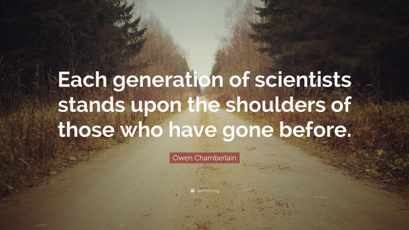 Owen Chamberlain Quote: “Each generation of scientists stands upon the shoulders of those who have gone before.”