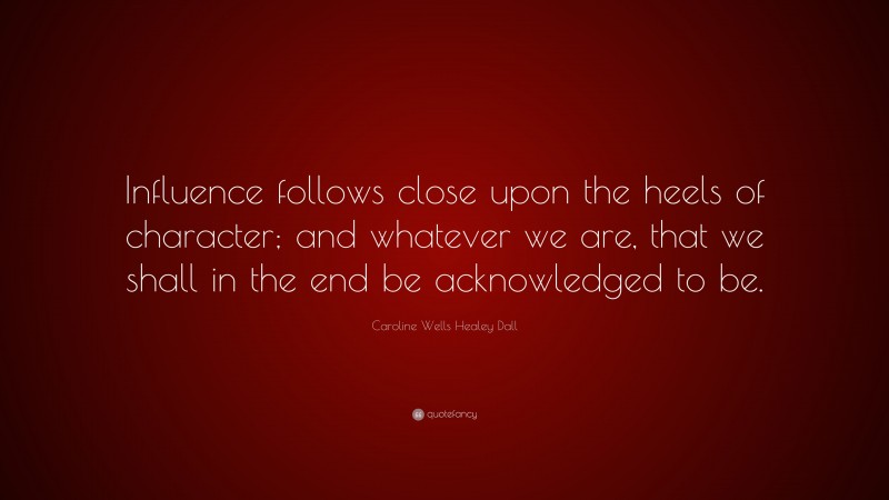 Caroline Wells Healey Dall Quote: “Influence follows close upon the heels of character; and whatever we are, that we shall in the end be acknowledged to be.”