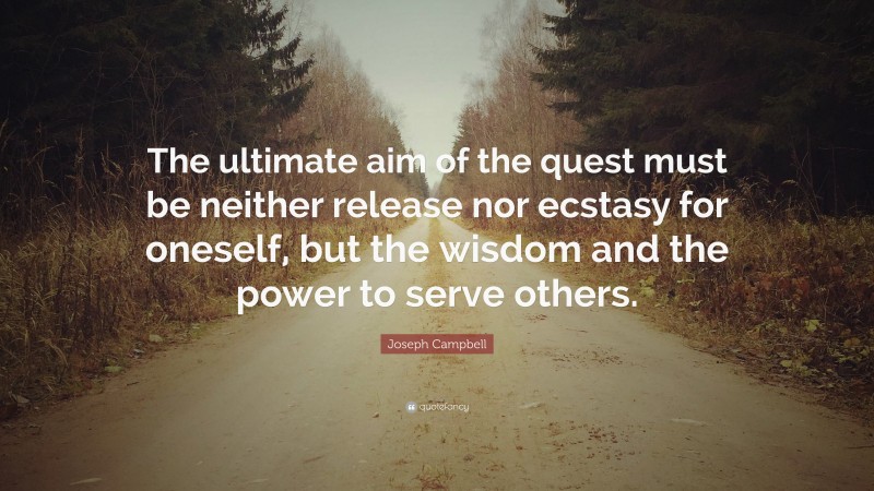 Joseph Campbell Quote: “The ultimate aim of the quest must be neither release nor ecstasy for oneself, but the wisdom and the power to serve others.”