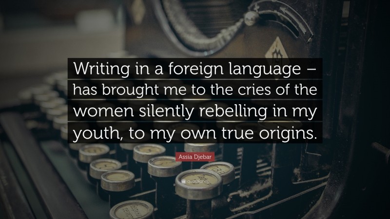 Assia Djebar Quote: “Writing in a foreign language – has brought me to the cries of the women silently rebelling in my youth, to my own true origins.”