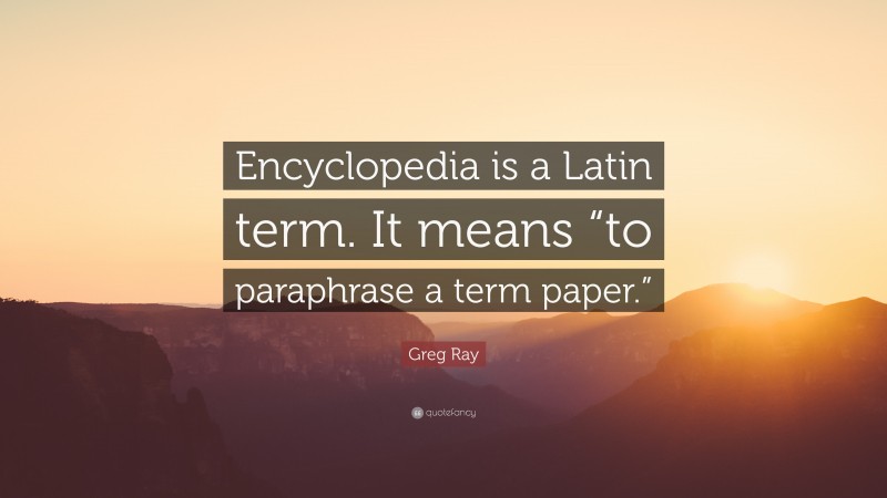 Greg Ray Quote: “Encyclopedia is a Latin term. It means “to paraphrase a term paper.””