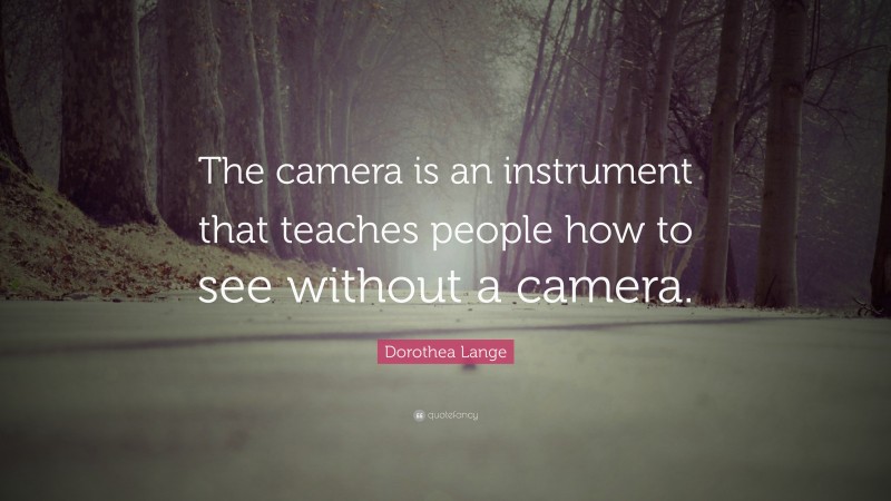 Dorothea Lange Quote: “The camera is an instrument that teaches people how to see without a camera.”