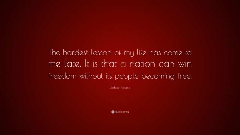 Joshua Nkomo Quote: “The hardest lesson of my life has come to me late. It is that a nation can win freedom without its people becoming free.”