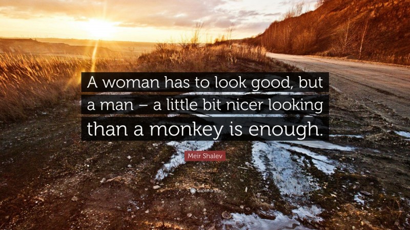 Meir Shalev Quote: “A woman has to look good, but a man – a little bit nicer looking than a monkey is enough.”