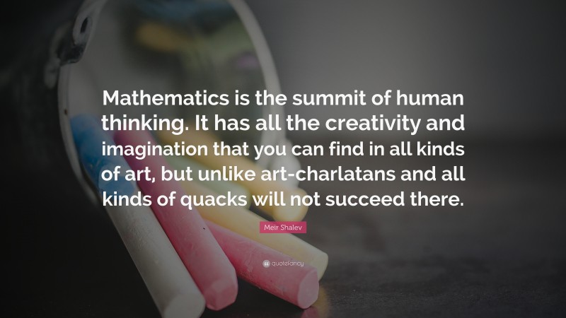 Meir Shalev Quote: “Mathematics is the summit of human thinking. It has all the creativity and imagination that you can find in all kinds of art, but unlike art-charlatans and all kinds of quacks will not succeed there.”