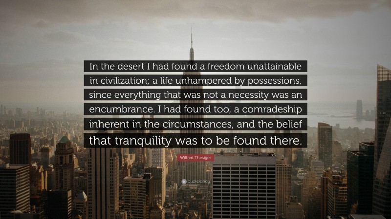 Wilfred Thesiger Quote: “In the desert I had found a freedom unattainable in civilization; a life unhampered by possessions, since everything that was not a necessity was an encumbrance. I had found too, a comradeship inherent in the circumstances, and the belief that tranquility was to be found there.”