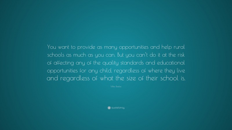 Mike Beebe Quote: “You want to provide as many opportunities and help rural schools as much as you can. But you can’t do it at the risk of affecting any of the quality standards and educational opportunities for any child, regardless of where they live and regardless of what the size of their school is.”