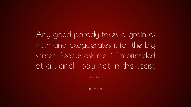 Mort Crim Quote: “Any good parody takes a grain of truth and exaggerates it for the big screen. People ask me if I’m offended at all and I say not in the least.”