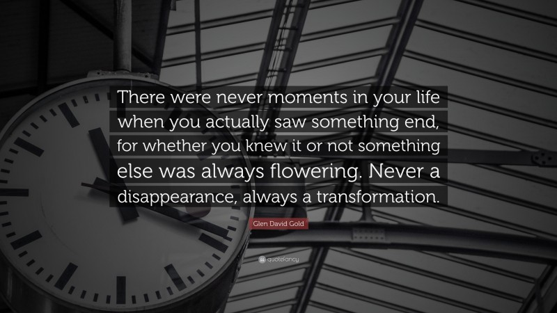 Glen David Gold Quote: “There were never moments in your life when you actually saw something end, for whether you knew it or not something else was always flowering. Never a disappearance, always a transformation.”