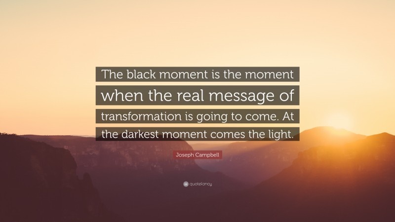 Joseph Campbell Quote: “The black moment is the moment when the real message of transformation is going to come. At the darkest moment comes the light.”