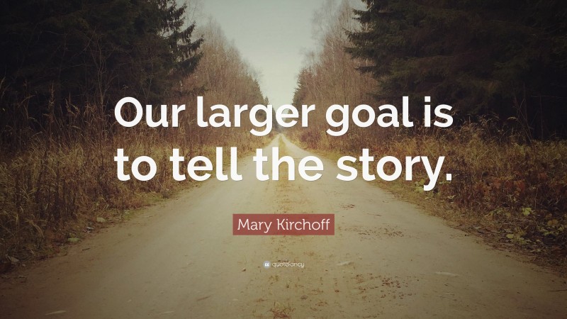 Mary Kirchoff Quote: “Our larger goal is to tell the story.”