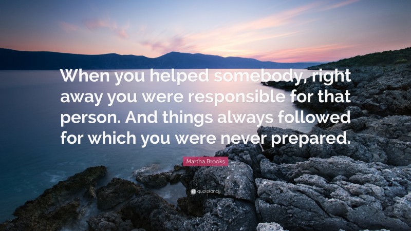 Martha Brooks Quote: “When you helped somebody, right away you were responsible for that person. And things always followed for which you were never prepared.”