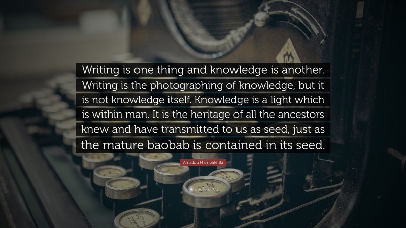 Amadou Hampâté Bâ Quote: “Writing is one thing and knowledge is another. Writing is the photographing of knowledge, but it is not knowledge itself. Knowledge is a light which is within man. It is the heritage of all the ancestors knew and have transmitted to us as seed, just as the mature baobab is contained in its seed.”