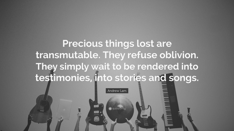 Andrew Lam Quote: “Precious things lost are transmutable. They refuse oblivion. They simply wait to be rendered into testimonies, into stories and songs.”