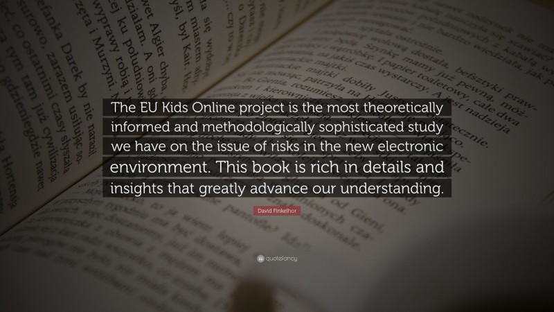 David Finkelhor Quote: “The EU Kids Online project is the most theoretically informed and methodologically sophisticated study we have on the issue of risks in the new electronic environment. This book is rich in details and insights that greatly advance our understanding.”