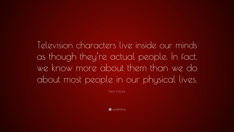 Neal Pollack Quote: “Television characters live inside our minds as though they’re actual people. In fact, we know more about them than we do about most people in our physical lives.”