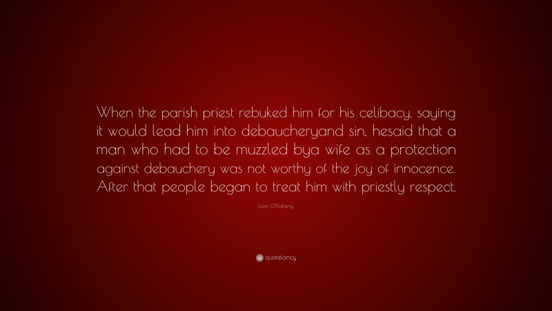 Liam O'Flaherty Quote: “When the parish priest rebuked him for his celibacy, saying it would lead him into debaucheryand sin, hesaid that a man who had to be muzzled bya wife as a protection against debauchery was not worthy of the joy of innocence. After that people began to treat him with priestly respect.”