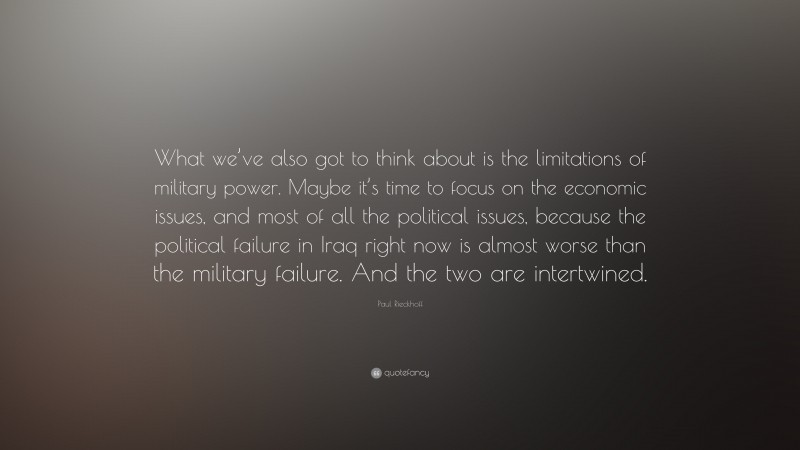 Paul Rieckhoff Quote: “What we’ve also got to think about is the limitations of military power. Maybe it’s time to focus on the economic issues, and most of all the political issues, because the political failure in Iraq right now is almost worse than the military failure. And the two are intertwined.”