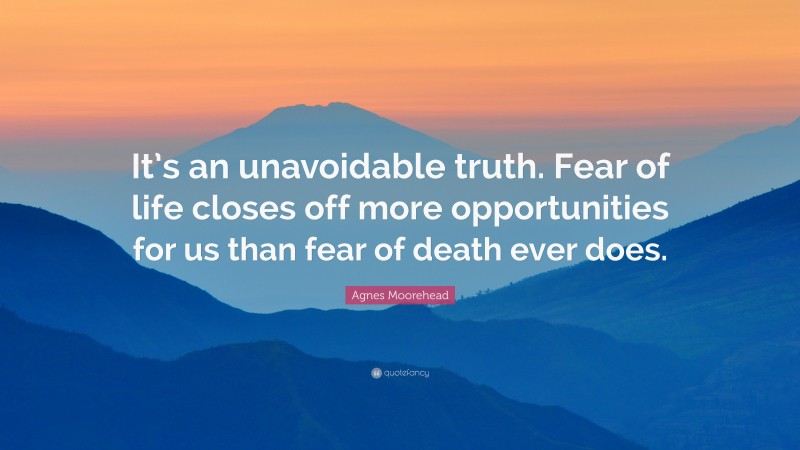 Agnes Moorehead Quote: “It’s an unavoidable truth. Fear of life closes off more opportunities for us than fear of death ever does.”