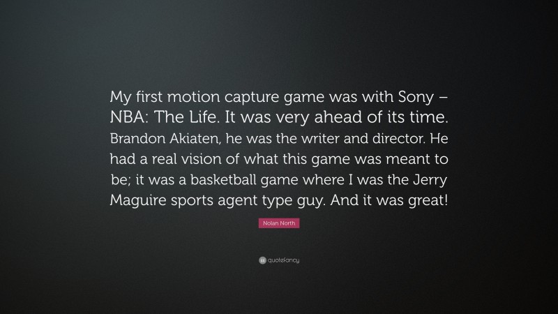 Nolan North Quote: “My first motion capture game was with Sony – NBA: The Life. It was very ahead of its time. Brandon Akiaten, he was the writer and director. He had a real vision of what this game was meant to be; it was a basketball game where I was the Jerry Maguire sports agent type guy. And it was great!”