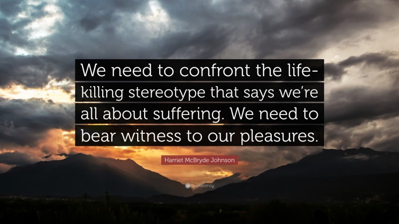 Harriet McBryde Johnson Quote: “We need to confront the life-killing stereotype that says we’re all about suffering. We need to bear witness to our pleasures.”