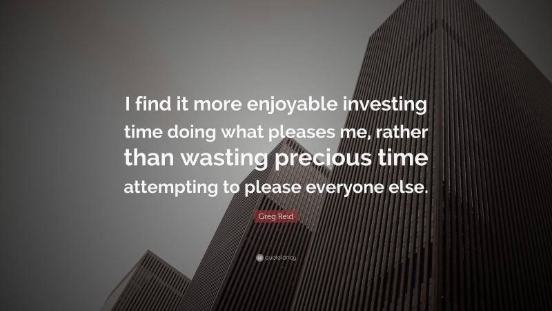 Greg Reid Quote: “I find it more enjoyable investing time doing what pleases me, rather than wasting precious time attempting to please everyone else.”