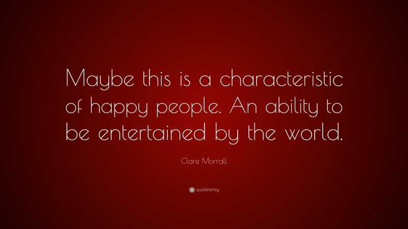 Clare Morrall Quote: “Maybe this is a characteristic of happy people. An ability to be entertained by the world.”