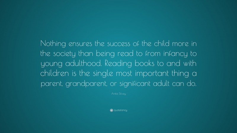 Anita Silvey Quote: “Nothing ensures the success of the child more in the society than being read to from infancy to young adulthood. Reading books to and with children is the single most important thing a parent, grandparent, or significant adult can do.”
