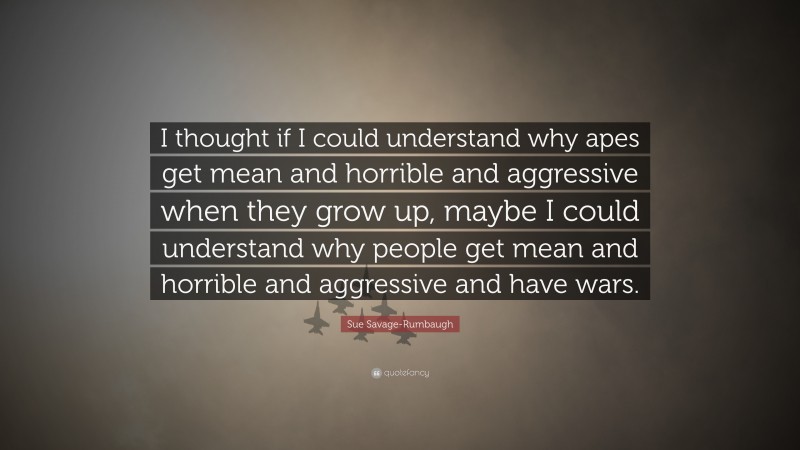 Sue Savage-Rumbaugh Quote: “I thought if I could understand why apes get mean and horrible and aggressive when they grow up, maybe I could understand why people get mean and horrible and aggressive and have wars.”
