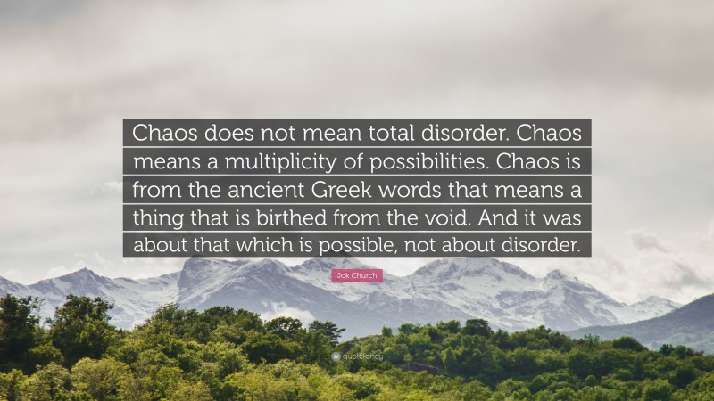 Jok Church Quote: “Chaos does not mean total disorder. Chaos means a multiplicity of possibilities. Chaos is from the ancient Greek words that means a thing that is birthed from the void. And it was about that which is possible, not about disorder.”