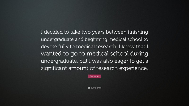 Eva Vertes Quote: “I decided to take two years between finishing undergraduate and beginning medical school to devote fully to medical research. I knew that I wanted to go to medical school during undergraduate, but I was also eager to get a significant amount of research experience.”