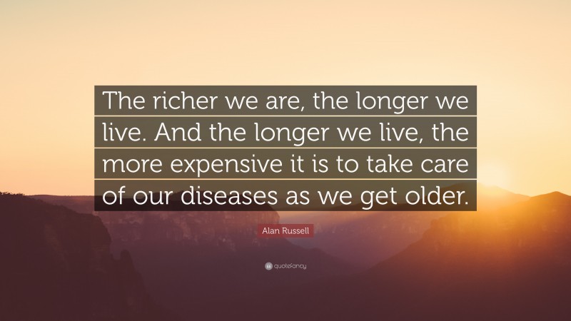 Alan Russell Quote: “The richer we are, the longer we live. And the longer we live, the more expensive it is to take care of our diseases as we get older.”