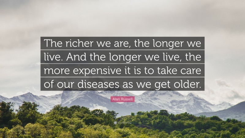 Alan Russell Quote: “The richer we are, the longer we live. And the longer we live, the more expensive it is to take care of our diseases as we get older.”