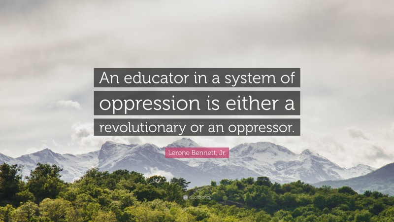 Lerone Bennett, Jr. Quote: “An educator in a system of oppression is either a revolutionary or an oppressor.”