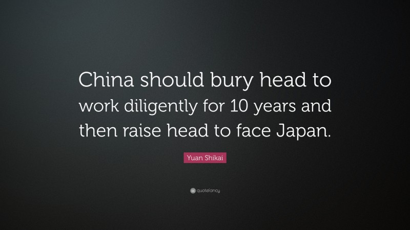 Yuan Shikai Quote: “China should bury head to work diligently for 10 years and then raise head to face Japan.”