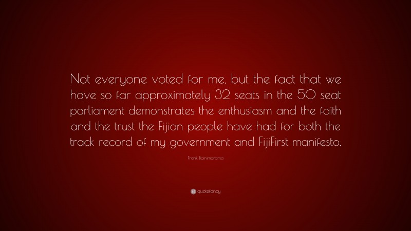 Frank Bainimarama Quote: “Not everyone voted for me, but the fact that we have so far approximately 32 seats in the 50 seat parliament demonstrates the enthusiasm and the faith and the trust the Fijian people have had for both the track record of my government and FijiFirst manifesto.”