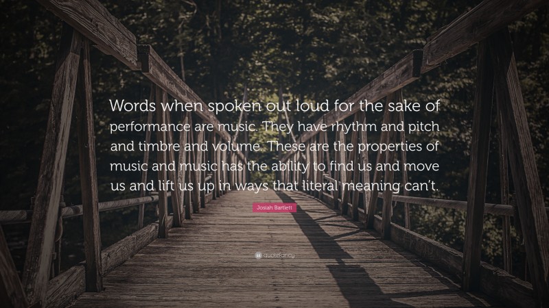 Josiah Bartlett Quote: “Words when spoken out loud for the sake of performance are music. They have rhythm and pitch and timbre and volume. These are the properties of music and music has the ability to find us and move us and lift us up in ways that literal meaning can’t.”